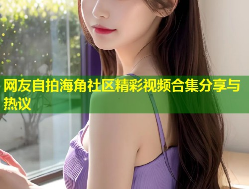 网友自拍海角社区精彩视频合集分享与热议 第2张 网友自拍海角社区精彩视频合集分享与热议 第2张